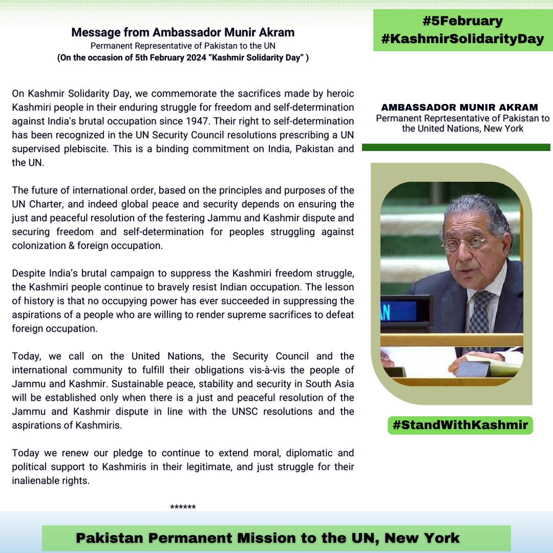 *Message by Ambassador Munir Akram*
*Permanent Representative of Pakistan to the UN*
*On Kashmir Solidarity Day*
*(February 5, 2024)*
*****

On Kashmir Solidarity Day, we commemorate the sacrifices made by heroic Kashmiri people in their enduring struggle for freedom and self determination against India's brutal occupation since 1947. Their right to self determination has been recognized in the UN Security Council resolutions prescribing a UN supervised plebiscite. This is a binding commitment on India, Pakistan and the UN.

The future of international order, based on the principles and purposes of the UN Charter, and indeed global peace and security depends on ensuring the just and peaceful resolution of the festering Jammu and Kashmir dispute and securing freedom and self determination for peoples struggling against colonization & foreign occupation.

Despite India’s brutal campaign to suppress the Kashmiri freedom struggle, the Kashmiri people continue to bravely resist Indian occupation. The lesson of history is that no occupying power has ever succeeded in suppressing the aspirations of a people who are willing to render supreme sacrifices to defeat foreign occupation.

Today, we call on the United Nations, the Security Council and the international community to fulfill their obligations vis-à-vis the people of Jammu and Kashmir. Sustainable peace, stability and security in South Asia will be established only when there is a just and peaceful resolution of the Jammu and Kashmir dispute in line with the UNSC resolutions and the aspirations of Kashmiris.

Today we renew our pledge to continue to extend moral, diplomatic and political support to Kashmiris in their legitimate, and just struggle for their inalienable rights.

*****
The Pakistan Times
