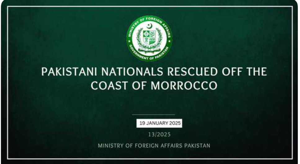 Ministry of Foreign Affairs 
(Office of the Spokesperson) 

Pakistani Nationals Rescued Off Moroccan Coast; Ministry Coordinating Relief Efforts
Based on verified information, twenty-one Pakistani nationals have been identified among the survivors of a maritime incident near Dakhla, Morocco. Names of the survivors are listed below.
Through our diplomatic mission in Rabat, immediate assistance has been mobilized for the affected nationals. The Embassy has arranged essential provisions including food, water, medicine, and clothing. Local authorities in Dakhla are providing shelter and medical care in response to our diplomatic outreach.
Embassy's consular team is currently present in Dakhla to oversee relief operations and coordinate with local authorities. Government remains in close coordination with relevant authorities in Morocco to ensure comprehensive support for our affected citizens and finalise repatriation procedures. We are committed to safeguarding the welfare of overseas Pakistanis and will continue to monitor the situation closely.
List of Survivors:
1.	Muddassir Hussain (CNIC: 34202-6131193-3, DOB: 5/3/1993, Passport: ZV6891933)
2.	Waseem Khalid (CNIC: 34403-4305069-9, DOB: 15/8/1988, Passport: WQ4110695)
3.	Muhammad Khaliq (CNIC: 34603-2353241-1, DOB: 18/1/1980, Passport: HF4102415)
4.	Abdul Ghaffar (CNIC: 33203-6590419-1, DOB: 12/12/2000, Passport: CE4184192)
5.	Gul Shameer (CNIC: 35404-5022277-3, DOB: 14/9/2003, Passport: UR5152771)
6.	Tanveer Ahmed (CNIC: 37302-7926447-9, DOB: 30/10/1992, Passport: WE1164473)
7.	Syed Muhammad Abbas Kazmi (CNIC: 34603-1372157-1, DOB: 24/5/1998, Passport: CR4851572)
8.	Ghulam Mustafa (CNIC: 34202-2841954-9, DOB: 26/6/2004, Passport: FE0879541)
9.	Syed Badar Mohy ud din (CNIC: 34403-4975003-7, DOB: 25/4/1989, Passport: AG0190032)
10.	Imran Iqbal (CNIC: 34202-0847176-5, DOB: 20/2/1990, Passport: GF1331762)
11.	Shoaib Zafar (CNIC: 34402-3696128-9, DOB: 30/6/1989, Passport: BP5521285)
12.	Ali Hassan (CNIC: 34402-0896750-1, DOB: 15/6/2001, Passport: MT6807502)
13.	Syed Mehtab Ul Hassan (CNIC: 34202-6549895-1, DOB: 29/1/2005, Passport: UE6808951)
14.	Uzair Basharat (CNIC: 34202-3872445-7, DOB: 27/2/1997, Passport: DP3844452)
15.	Mohammad Asif (CNIC: 34301-1767148-7, DOB: 3/6/1975, Passport: DC1881482)
16.	Mujahid Ali (CNIC: 35404-4511945-7, DOB: 11/2/1993, Passport: VM1809453)
17.	Amir Ali (CNIC: 34101-4462488-1, DOB: 16/7/2003, Passport: ZK1824881)
18.	Mohammad Umar Farooqie (CNIC: 34503-0382485-5, DOB: 16/4/2004, Passport: KC8964851)
19.	Bilawal Iqbal (CNIC: 37405-7075359-7, DOB: 1/12/1998, Passport: XE1333591)
20.	 Arsalan (CNIC: 34601-5160483-1, DOB: 5/10/2002, Passport: JX1914831)
21.	 Irfan Ahmad (CNIC: 34601-5525085-5, DOB: 13/4/1984, Passport: KJ1150853)
*****
The Pakistan times
Pakistan times
